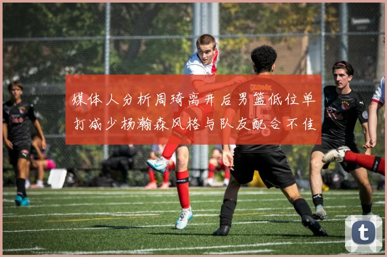 媒体人分析周琦离开后男篮低位单打减少杨瀚森风格与队友配合不佳