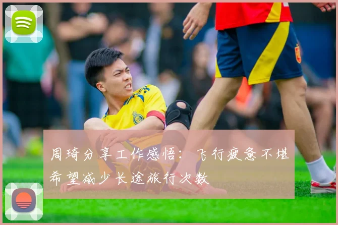 周琦分享工作感悟：飞行疲惫不堪希望减少长途旅行次数