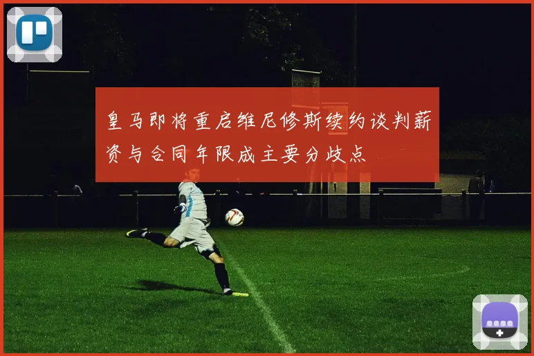 皇马即将重启维尼修斯续约谈判薪资与合同年限成主要分歧点