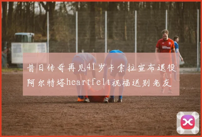 昔日传奇再见41岁卡索拉宣布退役阿尔特塔heartfelt祝福送别老友