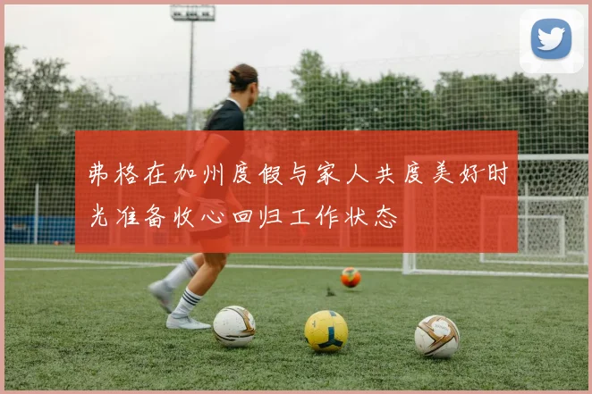 弗格在加州度假与家人共度美好时光准备收心回归工作状态