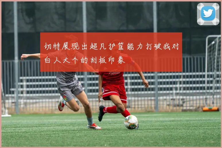 切特展现出超凡护筐能力打破我对白人大个的刻板印象