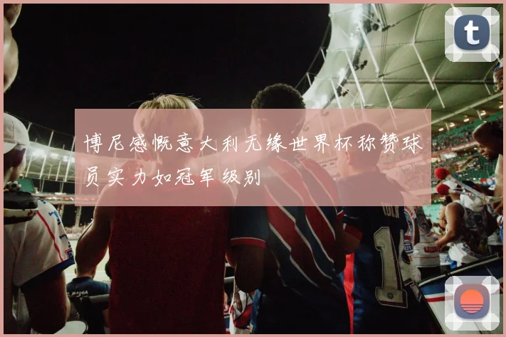 博尼感慨意大利无缘世界杯称赞球员实力如冠军级别