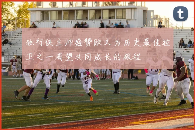 独行侠主帅盛赞欧文为历史最佳控卫之一渴望共同成长的旅程